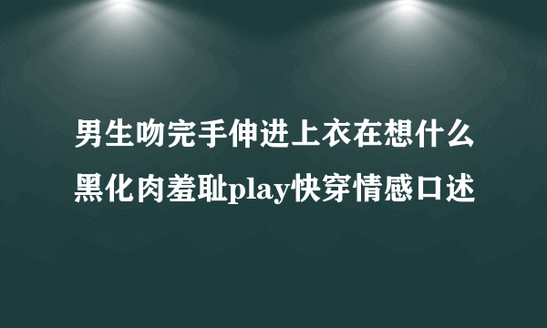 男生吻完手伸进上衣在想什么黑化肉羞耻play快穿情感口述