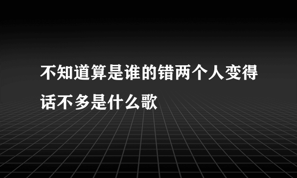 不知道算是谁的错两个人变得话不多是什么歌