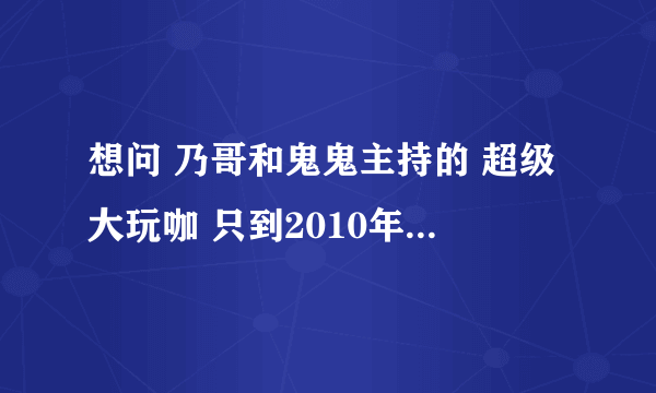 想问 乃哥和鬼鬼主持的 超级大玩咖 只到2010年，是不是后面就没有了啊？谢啦