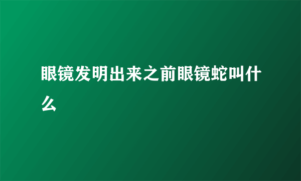 眼镜发明出来之前眼镜蛇叫什么