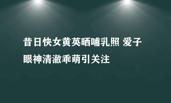 昔日快女黄英晒哺乳照 爱子眼神清澈乖萌引关注