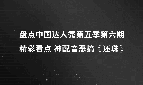 盘点中国达人秀第五季第六期精彩看点 神配音恶搞《还珠》