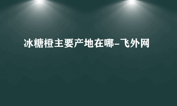 冰糖橙主要产地在哪-飞外网