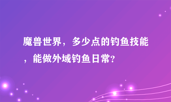 魔兽世界，多少点的钓鱼技能，能做外域钓鱼日常？