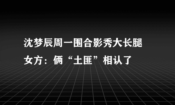 沈梦辰周一围合影秀大长腿 女方：俩“土匪”相认了