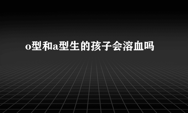 o型和a型生的孩子会溶血吗