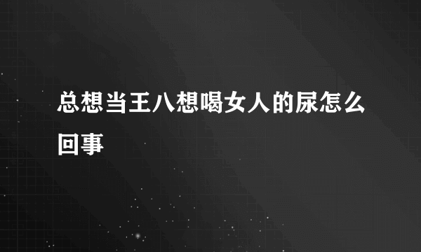 总想当王八想喝女人的尿怎么回事