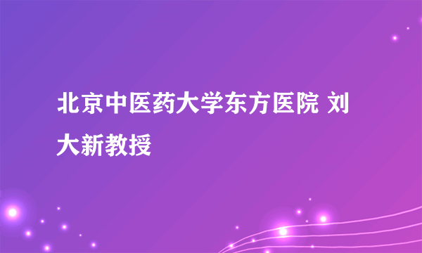 北京中医药大学东方医院 刘大新教授