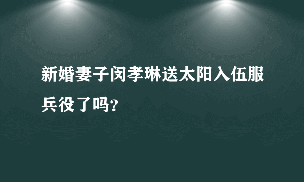 新婚妻子闵孝琳送太阳入伍服兵役了吗？