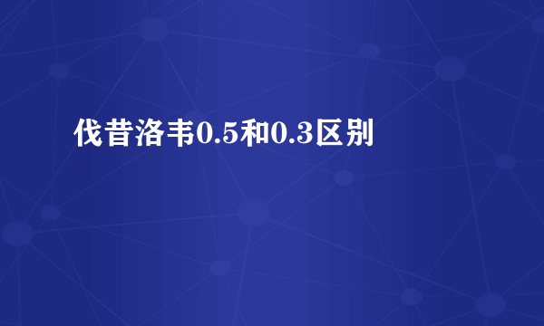 伐昔洛韦0.5和0.3区别