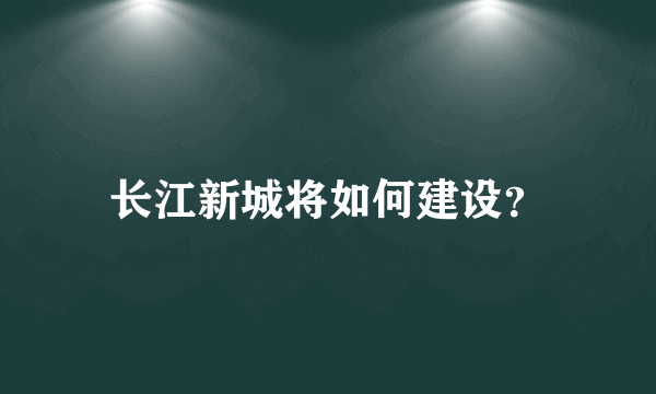 长江新城将如何建设？