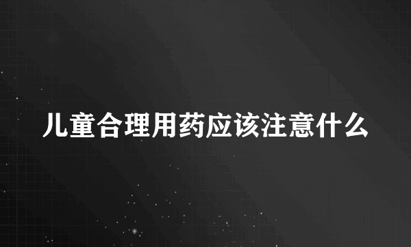 儿童合理用药应该注意什么