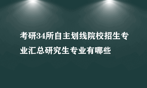 考研34所自主划线院校招生专业汇总研究生专业有哪些