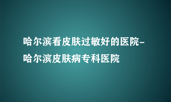 哈尔滨看皮肤过敏好的医院-哈尔滨皮肤病专科医院