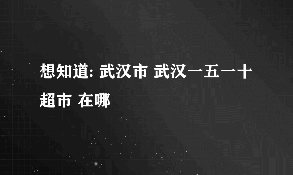 想知道: 武汉市 武汉一五一十超市 在哪