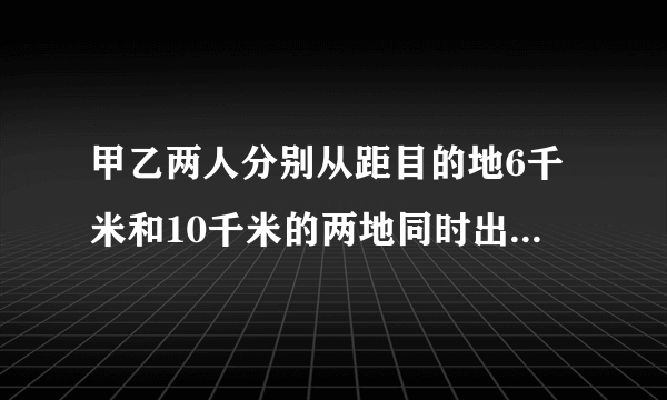 甲乙两人分别从距目的地6千米和10千米的两地同时出发,甲乙的速度比是3:4,结果甲比乙提早20分钟到达目的地,求甲、乙两人的速度.[考点]分式方程的应用.[专题]应用题.