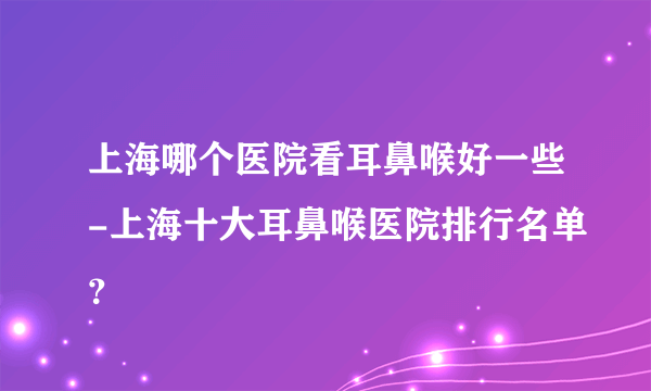 上海哪个医院看耳鼻喉好一些-上海十大耳鼻喉医院排行名单？