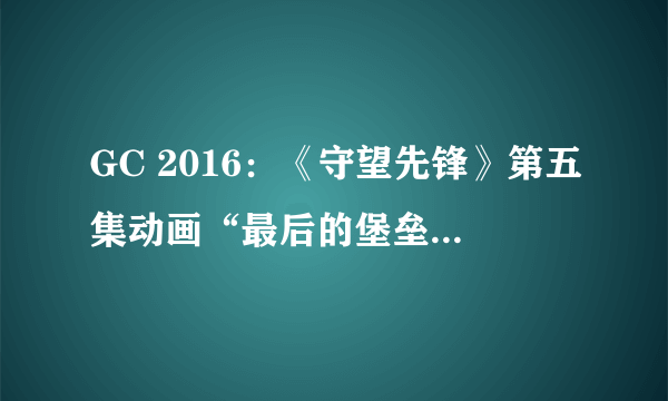 GC 2016：《守望先锋》第五集动画“最后的堡垒”公布：堡垒的温柔太感人