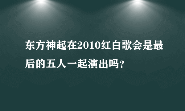 东方神起在2010红白歌会是最后的五人一起演出吗？