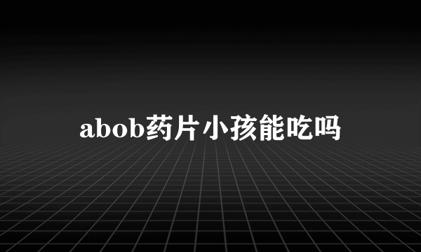 abob药片小孩能吃吗