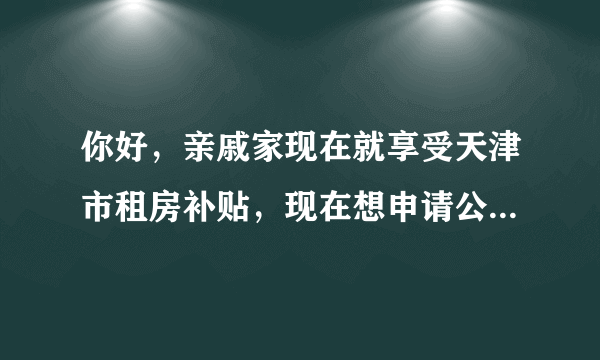 你好，亲戚家现在就享受天津市租房补贴，现在想申请公租房，就是南开区西营门外大街那片正在建的