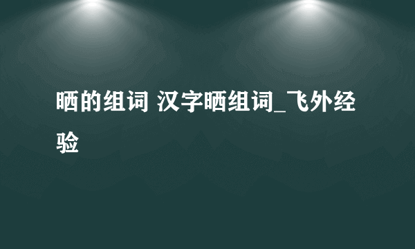 晒的组词 汉字晒组词_飞外经验