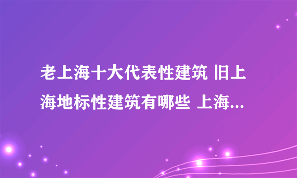 老上海十大代表性建筑 旧上海地标性建筑有哪些 上海老地标盘点