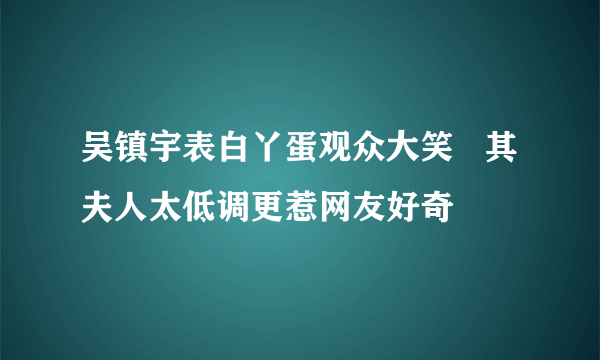 吴镇宇表白丫蛋观众大笑   其夫人太低调更惹网友好奇