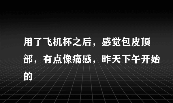 用了飞机杯之后，感觉包皮顶部，有点像痛感，昨天下午开始的