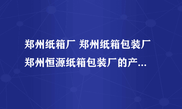 郑州纸箱厂 郑州纸箱包装厂 郑州恒源纸箱包装厂的产品质量怎么样？