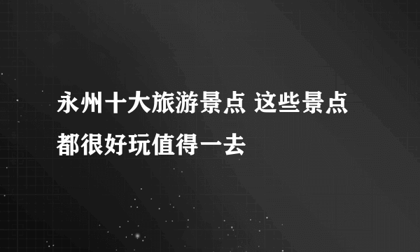 永州十大旅游景点 这些景点都很好玩值得一去