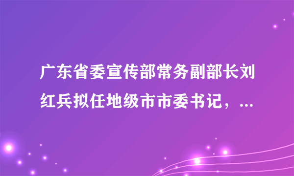 广东省委宣传部常务副部长刘红兵拟任地级市市委书记，曾执掌南方报业