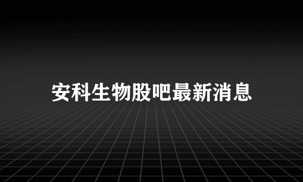 安科生物股吧最新消息