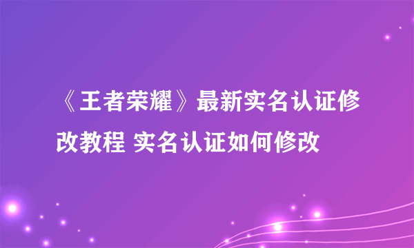 《王者荣耀》最新实名认证修改教程 实名认证如何修改