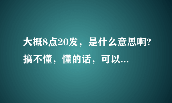 大概8点20发，是什么意思啊?搞不懂，懂的话，可以说一下吗？