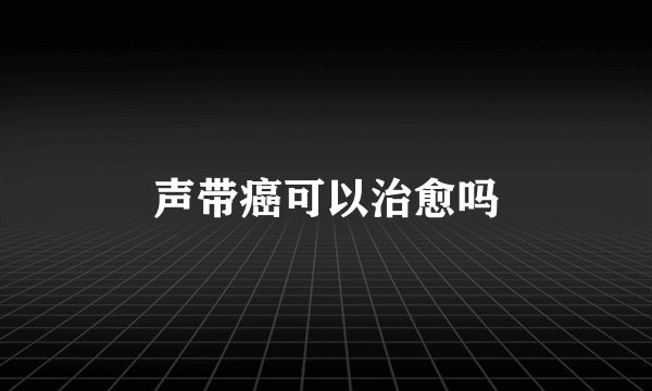 声带癌可以治愈吗