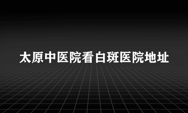 太原中医院看白斑医院地址