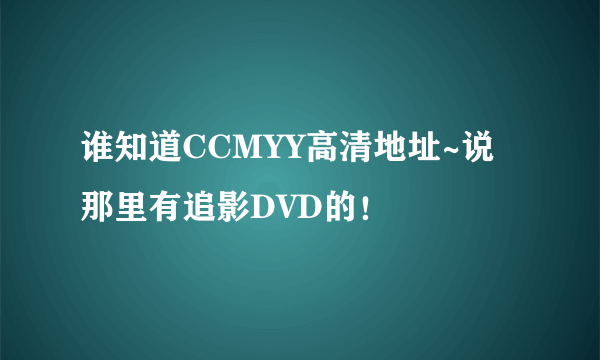 谁知道CCMYY高清地址~说那里有追影DVD的！