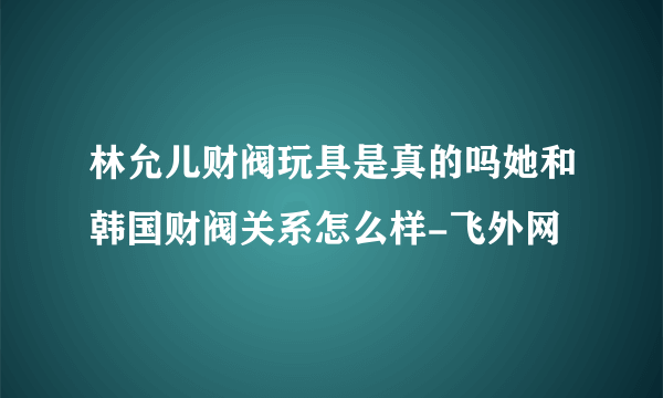 林允儿财阀玩具是真的吗她和韩国财阀关系怎么样-飞外网