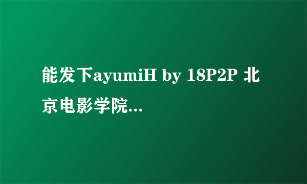 能发下ayumiH by 18P2P 北京电影学院张雅茹的种子或下载链接么？