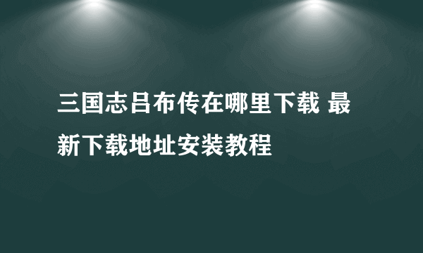 三国志吕布传在哪里下载 最新下载地址安装教程