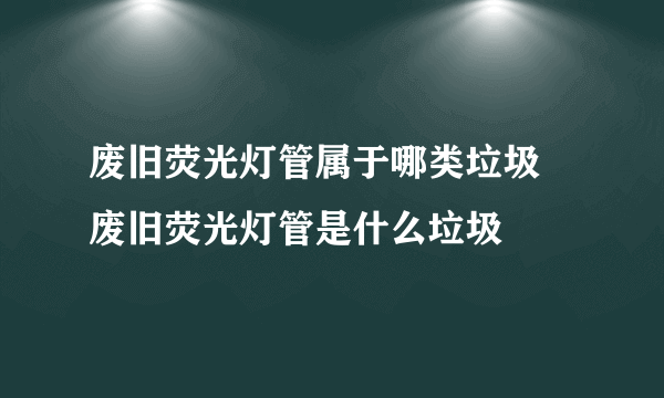 废旧荧光灯管属于哪类垃圾 废旧荧光灯管是什么垃圾