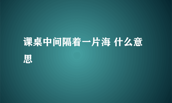 课桌中间隔着一片海 什么意思