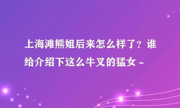 上海滩熊姐后来怎么样了？谁给介绍下这么牛叉的猛女～