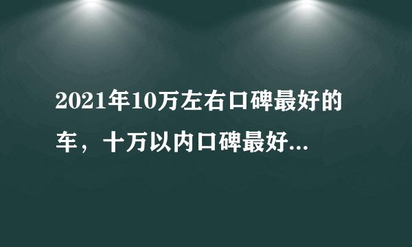 2021年10万左右口碑最好的车，十万以内口碑最好的家用轿车