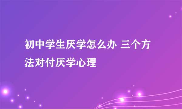 初中学生厌学怎么办 三个方法对付厌学心理