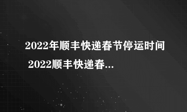 2022年顺丰快递春节停运时间 2022顺丰快递春节前什么时候停运