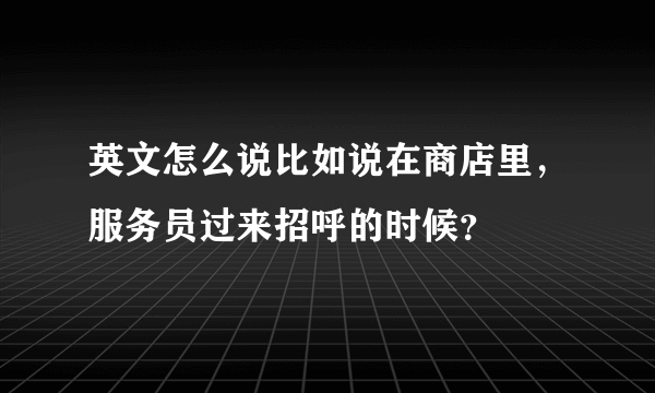 英文怎么说比如说在商店里，服务员过来招呼的时候？