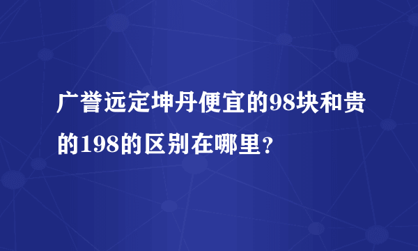 广誉远定坤丹便宜的98块和贵的198的区别在哪里？