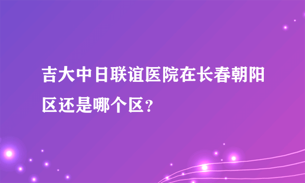 吉大中日联谊医院在长春朝阳区还是哪个区？